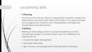 Leadership Skills
 2 Planning
 This key activity for any team or organization requires a search for
alternatives and that is best done with others in an open-minded,
encouraging and creative way. Foreseeable contingencies
should always be planned for.
 3 Briefing
 Briefing or instructing a team is a basic leadership function
conducted usually in a face-to-face way. Any briefing is an
opportunity to:
 • create the right atmosphere
 • promote teamwork
 • get to know, encourage and motivate each individual.
 