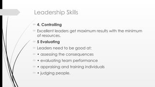Leadership Skills
 4. Controlling
 Excellent leaders get maximum results with the minimum
of resources.
 5 Evaluating
 Leaders need to be good at:
 • assessing the consequences
 • evaluating team performance
 • appraising and training individuals
 • judging people.
 