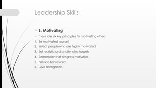 Leadership Skills
 6. Motivating
 There are six key principles for motivating others:
1. Be motivated yourself
2. Select people who are highly motivated
3. Set realistic and challenging targets
4. Remember that progress motivates
5. Provide fair rewards
6. Give recognition.
 
