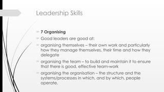 Leadership Skills
 7 Organising
 Good leaders are good at:
 organising themselves – their own work and particularly
how they manage themselves, their time and how they
delegate
 organising the team – to build and maintain it to ensure
that there is good, effective team-work
 organising the organisation – the structure and the
systems/processes in which, and by which, people
operate.
 