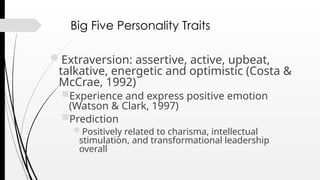 Big Five Personality Traits
Extraversion: assertive, active, upbeat,
talkative, energetic and optimistic (Costa &
McCrae, 1992)
Experience and express positive emotion
(Watson & Clark, 1997)
Prediction
Positively related to charisma, intellectual
stimulation, and transformational leadership
overall
 