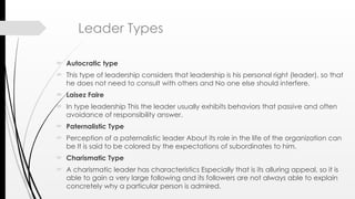 Leader Types
 Autocratic type
 This type of leadership considers that leadership is his personal right (leader), so that
he does not need to consult with others and No one else should interfere.
 Laisez Faire
 In type leadership This the leader usually exhibits behaviors that passive and often
avoidance of responsibility answer.
 Paternalistic Type
 Perception of a paternalistic leader About its role in the life of the organization can
be It is said to be colored by the expectations of subordinates to him.
 Charismatic Type
 A charismatic leader has characteristics Especially that is its alluring appeal, so it is
able to gain a very large following and its followers are not always able to explain
concretely why a particular person is admired.
 