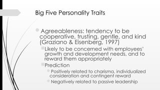 Big Five Personality Traits
Agreeableness: tendency to be
cooperative, trusting, gentle, and kind
(Graziano & Eisenberg, 1997)
Likely to be concerned with employees’
growth and development needs, and to
reward them appropriately
Prediction
Positively related to charisma, individualized
consideration and contingent reward
Negatively related to passive leadership
 