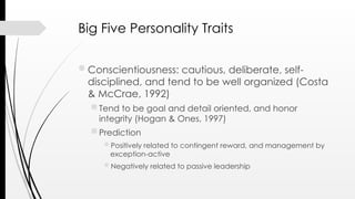 Big Five Personality Traits
Conscientiousness: cautious, deliberate, self-
disciplined, and tend to be well organized (Costa
& McCrae, 1992)
 Tend to be goal and detail oriented, and honor
integrity (Hogan & Ones, 1997)
 Prediction
Positively related to contingent reward, and management by
exception-active
Negatively related to passive leadership
 