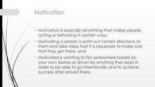 Motivation
Motivation is basically something that makes people
acting or behaving in certain ways,
motivating a person is point out certain directions to
them and take steps that It is necessary to make sure
that they get there, and
motivated is wanting to Go somewhere based on
your own desires or driven by anything that exists in
order to be able to go intentionally and to achieve
success after arrived there.
 