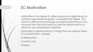 3C Motivation
 Motivation is the desire to utilize business by higher levels to
achieve organizational goals. Leveraging the higher. You
want to utilize and encourage company performance You
increase then the motivation so that the performance of
others or your employees is greater.
 Motivation is determined by 3 things that we call the Three
C's of Motivation, namely:
 Collaboration,
 Content and
 Choice,
 