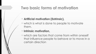 Two basic forms of motivation
Artificial motivation (Extrinsic),
which is what is done to people to motivate
them.
Intrinsic motivation,
which are factors that come from within oneself
that influence people to behave or to move in a
certain direction
 