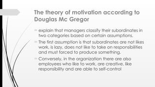 The theory of motivation according to
Douglas Mc Gregor
 explain that managers classify their subordinates in
two categories based on certain assumptions.
 The first assumption is that subordinates are not likes
work, is lazy, does not like to take on responsibilities
and must forced to produce something.
 Conversely, in the organization there are also
employees who like to work, are creative, like
responsibility and are able to self-control
 