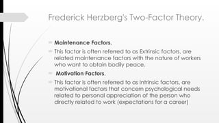 Frederick Herzberg's Two-Factor Theory.
 Maintenance Factors.
 This factor is often referred to as Extrinsic factors, are
related maintenance factors with the nature of workers
who want to obtain bodily peace.
 Motivation Factors.
 This factor is often referred to as Intrinsic factors, are
motivational factors that concern psychological needs
related to personal appreciation of the person who
directly related to work (expectations for a career)
 