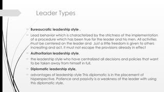 Leader Types
 Bureaucratic leadership style .
 Lead behavior which is characterized by the strictness of the implementation
of a procedure which has been true for the leader and his men. All activities
must be centered on the leader and Just a little freedom is given to others
increating and act, it must not escape the provisions already in effect
 Authoritarian leadership style,
 the leadership style who have centralized all decisions and policies that want
to be taken away from himself in full.
 Diplomatic leadership style,
 advantages of leadership style This diplomatic is in the placement of
hisperspective. Patience and passivity is a weakness of the leader with using
this diplomatic style.
 