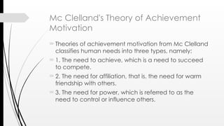 Mc Clelland's Theory of Achievement
Motivation
Theories of achievement motivation from Mc Clelland
classifies human needs into three types, namely:
1. The need to achieve, which is a need to succeed
to compete.
2. The need for affiliation, that is, the need for warm
friendship with others.
3. The need for power, which is referred to as the
need to control or influence others.
 