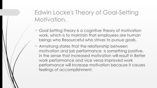 Edwin Locke's Theory of Goal-Setting
Motivation.
 Goal Setting theory is a cognitive theory of motivation
work, which is to maintain that employees are human
beings who Resourceful who strives to pursue goals.
 Armstrong states that the relationship between
motivation and job performance is something positive,
in the sense that increased motivation will result in Better
work performance and vice versa improved work
performance will Increase motivation because it causes
feelings of accomplishment.
 