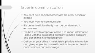 Issues in communication
 You must be in social contact with the other person or
people
 You must want to communicate
 It is better to risk familiarity than be condemned to
remoteness
 The best way to empower others is to impart information
(along with the delegated authority to make decisions
and act on the information given)
 Get out of your office – meet, listen, provide information
and give people the context in which they operate – to
communicate and encourage
 
