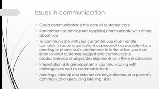Issues in communication
 Good communication is the core of customer care
 Remember customers (and suppliers) communicate with others
about you
 To communicate with your customers you must handle
complaints (as an organisation) as personally as possible – by a
meeting or phone call in preference to letter or fax; you must
listen to what customers suggest and communicate
product/service changes/developments with them in advance
 Presentation skills are important in communicating with
colleagues as well as customers/clients
 Meetings, internal and external are key indicators of a person’s
communication (including listening) skills
 
