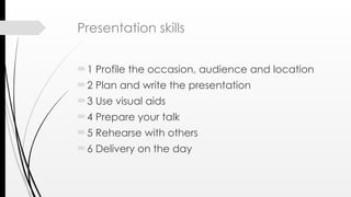 Presentation skills
1 Profile the occasion, audience and location
2 Plan and write the presentation
3 Use visual aids
4 Prepare your talk
5 Rehearse with others
6 Delivery on the day
 