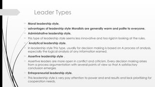 Leader Types
 Moral leadership style,
 advantages of leadership style Moralists are generally warm and polite to everyone.
 Administrative leadership style,
 this type of leadership style seems less innovative and too rigid in looking at the rules.
 Analytical leadership style.
 In leadership style This type, usually for decision making is based on A process of analysis,
especially the logical analysis of any information earned.
 Assertive leadership style .
 Assertive leaders are more open in conflict and criticism. Every decision making arises
from a process argumentation with several points of view so that A satisfactory
conclusion emerges
 Entrepreneurial leadership style.
 This leadership style is very pay attention to power and end results and lack prioritizing for
cooperation needs.
 