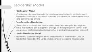 Leadership Model
 Contingency Model
 Contingency leadership model focuses Broader attention to related aspects
between conditions or situational variables and character or Leader behavior
and performance criteria
 Transformational Leadership.
 The main characteristics of this transformational leadership in Among them
have the ability to act as agent of change for the organization, so that can
create new strategies in developing better organizational practices relevant
 Spiritual Leadership Model.
 leadership based on religious ethics or leadership in the name of God. Or
leadership inspired by the Lord's ethical conduct in leading His creatures
 