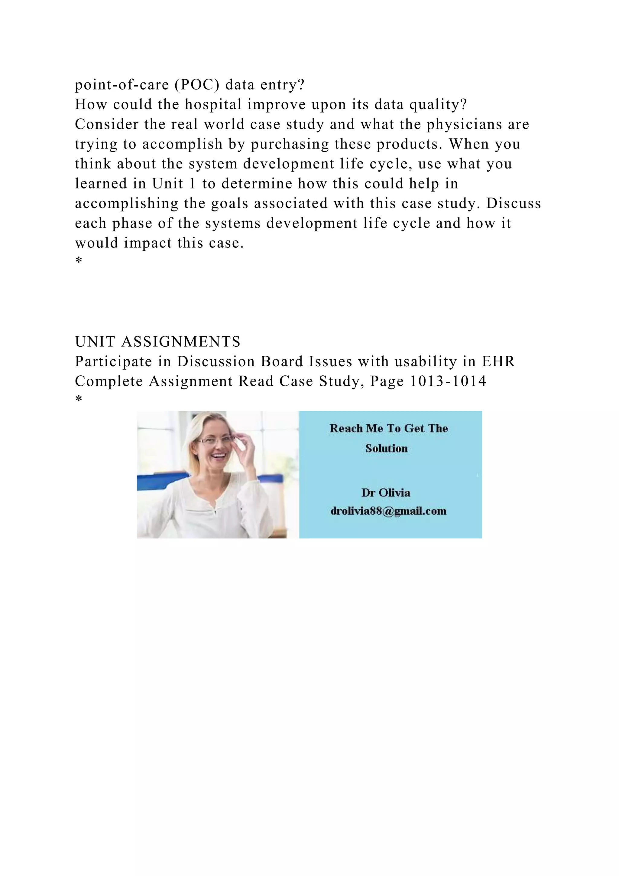 point-of-care (POC) data entry?
How could the hospital improve upon its data quality?
Consider the real world case study and what the physicians are
trying to accomplish by purchasing these products. When you
think about the system development life cycle, use what you
learned in Unit 1 to determine how this could help in
accomplishing the goals associated with this case study. Discuss
each phase of the systems development life cycle and how it
would impact this case.
*
UNIT ASSIGNMENTS
Participate in Discussion Board Issues with usability in EHR
Complete Assignment Read Case Study, Page 1013-1014
*
 