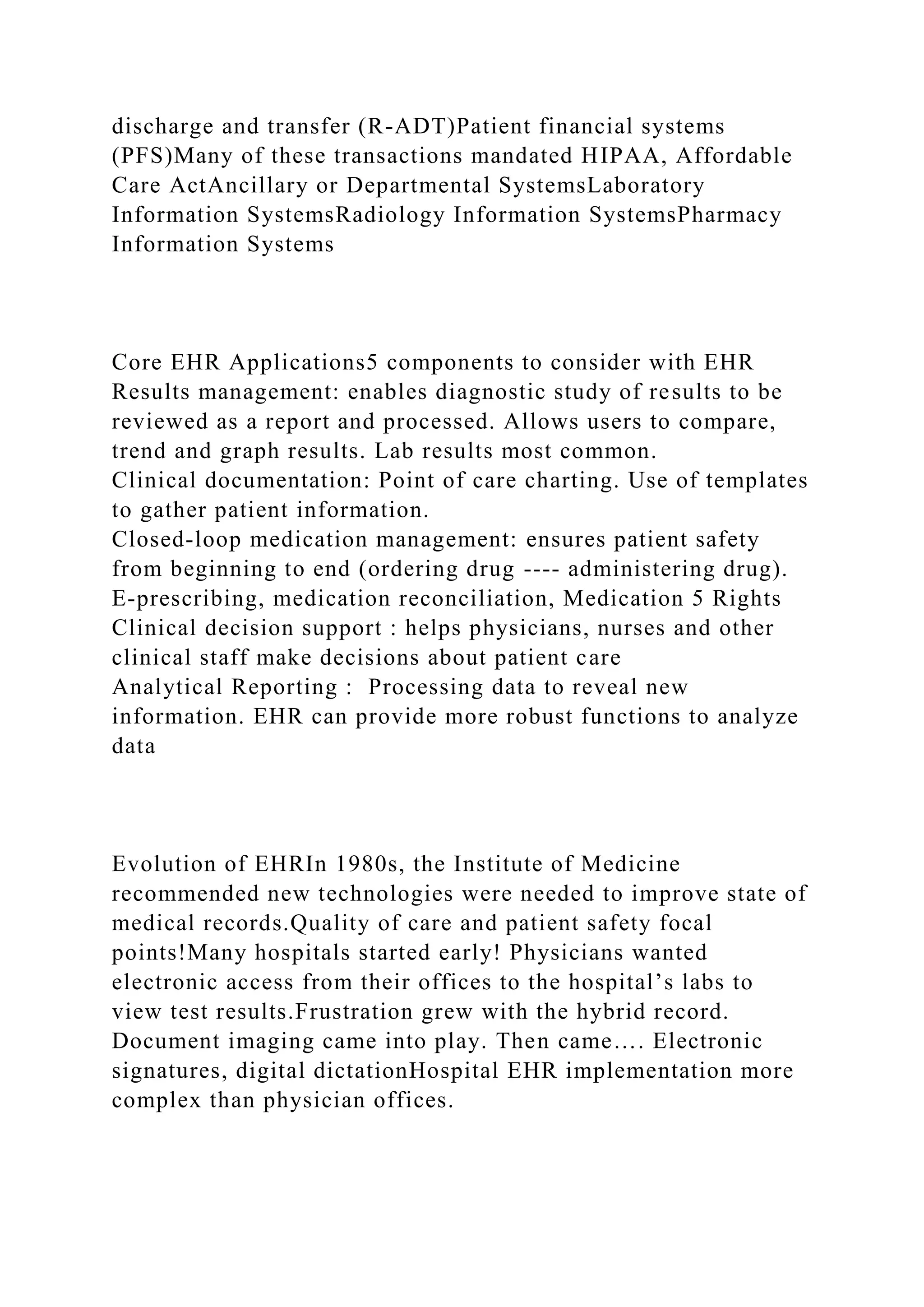 discharge and transfer (R-ADT)Patient financial systems
(PFS)Many of these transactions mandated HIPAA, Affordable
Care ActAncillary or Departmental SystemsLaboratory
Information SystemsRadiology Information SystemsPharmacy
Information Systems
Core EHR Applications5 components to consider with EHR
Results management: enables diagnostic study of results to be
reviewed as a report and processed. Allows users to compare,
trend and graph results. Lab results most common.
Clinical documentation: Point of care charting. Use of templates
to gather patient information.
Closed-loop medication management: ensures patient safety
from beginning to end (ordering drug ---- administering drug).
E-prescribing, medication reconciliation, Medication 5 Rights
Clinical decision support : helps physicians, nurses and other
clinical staff make decisions about patient care
Analytical Reporting : Processing data to reveal new
information. EHR can provide more robust functions to analyze
data
Evolution of EHRIn 1980s, the Institute of Medicine
recommended new technologies were needed to improve state of
medical records.Quality of care and patient safety focal
points!Many hospitals started early! Physicians wanted
electronic access from their offices to the hospital’s labs to
view test results.Frustration grew with the hybrid record.
Document imaging came into play. Then came…. Electronic
signatures, digital dictationHospital EHR implementation more
complex than physician offices.
 
