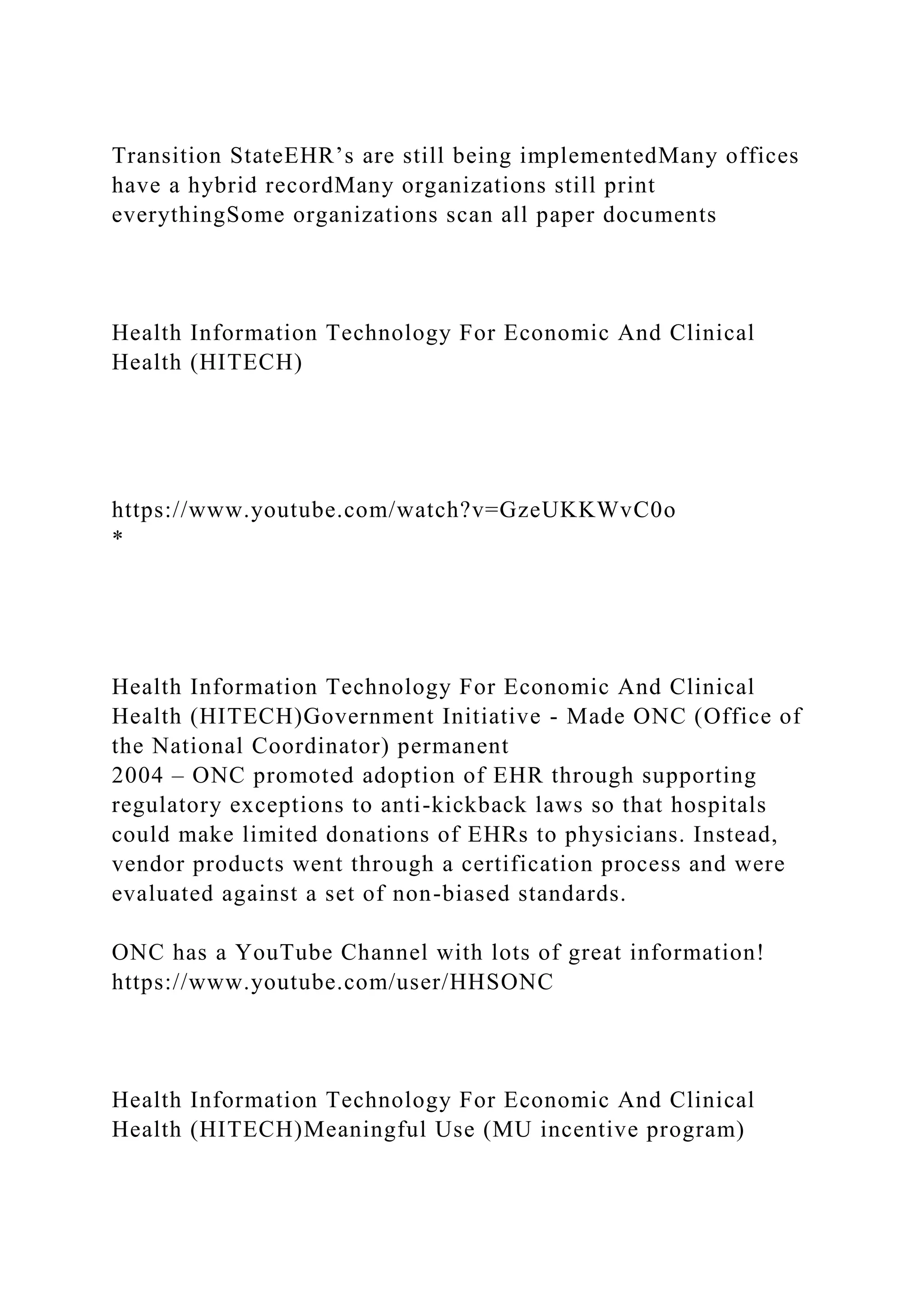 Transition StateEHR’s are still being implementedMany offices
have a hybrid recordMany organizations still print
everythingSome organizations scan all paper documents
Health Information Technology For Economic And Clinical
Health (HITECH)
https://www.youtube.com/watch?v=GzeUKKWvC0o
*
Health Information Technology For Economic And Clinical
Health (HITECH)Government Initiative - Made ONC (Office of
the National Coordinator) permanent
2004 – ONC promoted adoption of EHR through supporting
regulatory exceptions to anti-kickback laws so that hospitals
could make limited donations of EHRs to physicians. Instead,
vendor products went through a certification process and were
evaluated against a set of non-biased standards.
ONC has a YouTube Channel with lots of great information!
https://www.youtube.com/user/HHSONC
Health Information Technology For Economic And Clinical
Health (HITECH)Meaningful Use (MU incentive program)
 