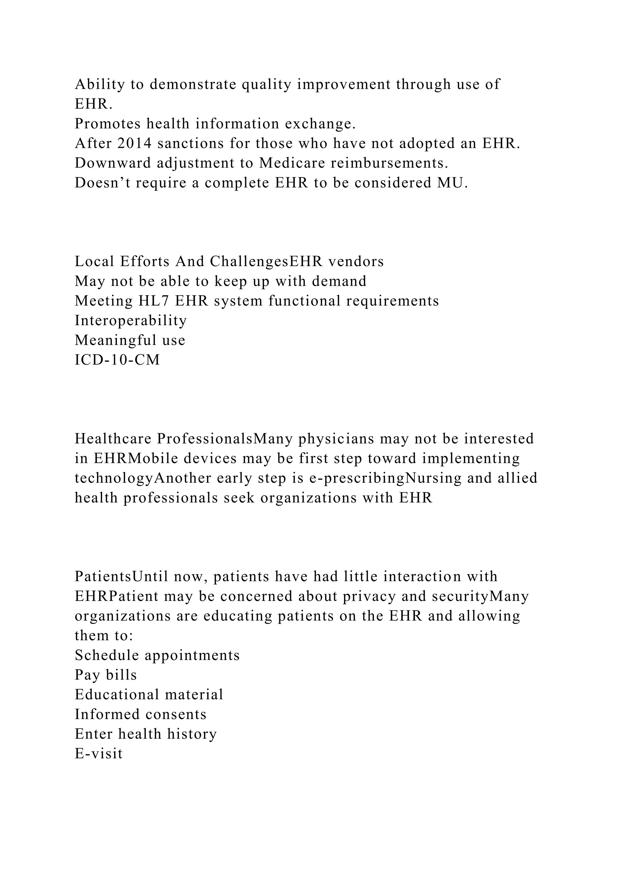 Ability to demonstrate quality improvement through use of
EHR.
Promotes health information exchange.
After 2014 sanctions for those who have not adopted an EHR.
Downward adjustment to Medicare reimbursements.
Doesn’t require a complete EHR to be considered MU.
Local Efforts And ChallengesEHR vendors
May not be able to keep up with demand
Meeting HL7 EHR system functional requirements
Interoperability
Meaningful use
ICD-10-CM
Healthcare ProfessionalsMany physicians may not be interested
in EHRMobile devices may be first step toward implementing
technologyAnother early step is e-prescribingNursing and allied
health professionals seek organizations with EHR
PatientsUntil now, patients have had little interaction with
EHRPatient may be concerned about privacy and securityMany
organizations are educating patients on the EHR and allowing
them to:
Schedule appointments
Pay bills
Educational material
Informed consents
Enter health history
E-visit
 