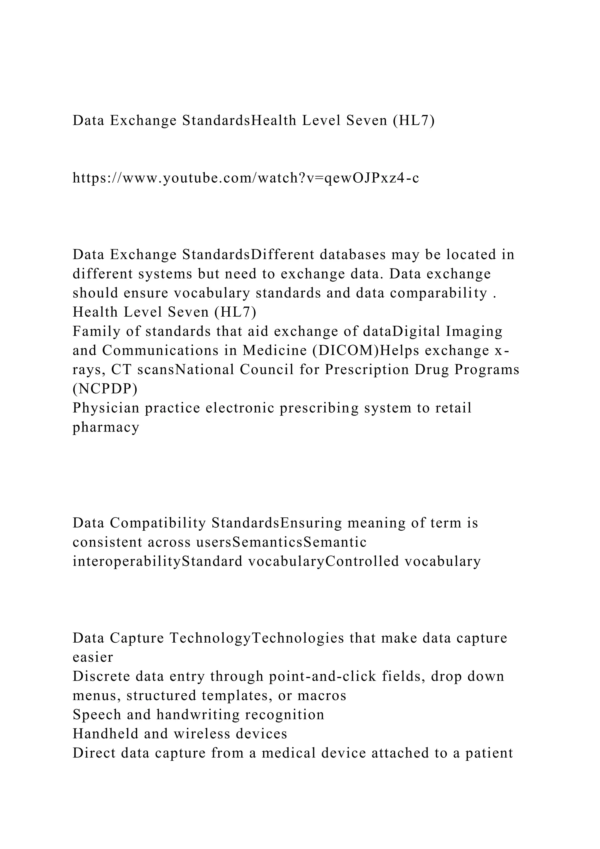 Data Exchange StandardsHealth Level Seven (HL7)
https://www.youtube.com/watch?v=qewOJPxz4-c
Data Exchange StandardsDifferent databases may be located in
different systems but need to exchange data. Data exchange
should ensure vocabulary standards and data comparability .
Health Level Seven (HL7)
Family of standards that aid exchange of dataDigital Imaging
and Communications in Medicine (DICOM)Helps exchange x-
rays, CT scansNational Council for Prescription Drug Programs
(NCPDP)
Physician practice electronic prescribing system to retail
pharmacy
Data Compatibility StandardsEnsuring meaning of term is
consistent across usersSemanticsSemantic
interoperabilityStandard vocabularyControlled vocabulary
Data Capture TechnologyTechnologies that make data capture
easier
Discrete data entry through point-and-click fields, drop down
menus, structured templates, or macros
Speech and handwriting recognition
Handheld and wireless devices
Direct data capture from a medical device attached to a patient
 