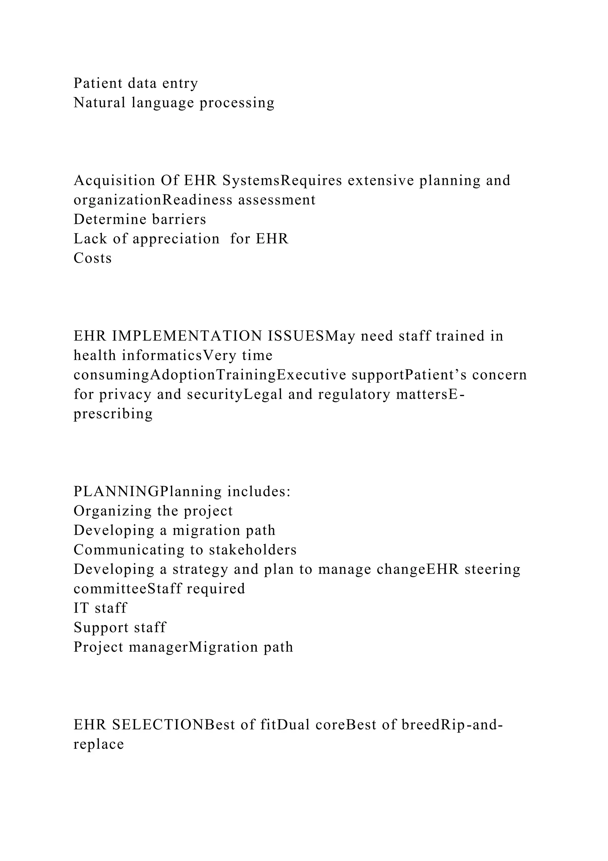 Patient data entry
Natural language processing
Acquisition Of EHR SystemsRequires extensive planning and
organizationReadiness assessment
Determine barriers
Lack of appreciation for EHR
Costs
EHR IMPLEMENTATION ISSUESMay need staff trained in
health informaticsVery time
consumingAdoptionTrainingExecutive supportPatient’s concern
for privacy and securityLegal and regulatory mattersE-
prescribing
PLANNINGPlanning includes:
Organizing the project
Developing a migration path
Communicating to stakeholders
Developing a strategy and plan to manage changeEHR steering
committeeStaff required
IT staff
Support staff
Project managerMigration path
EHR SELECTIONBest of fitDual coreBest of breedRip-and-
replace
 