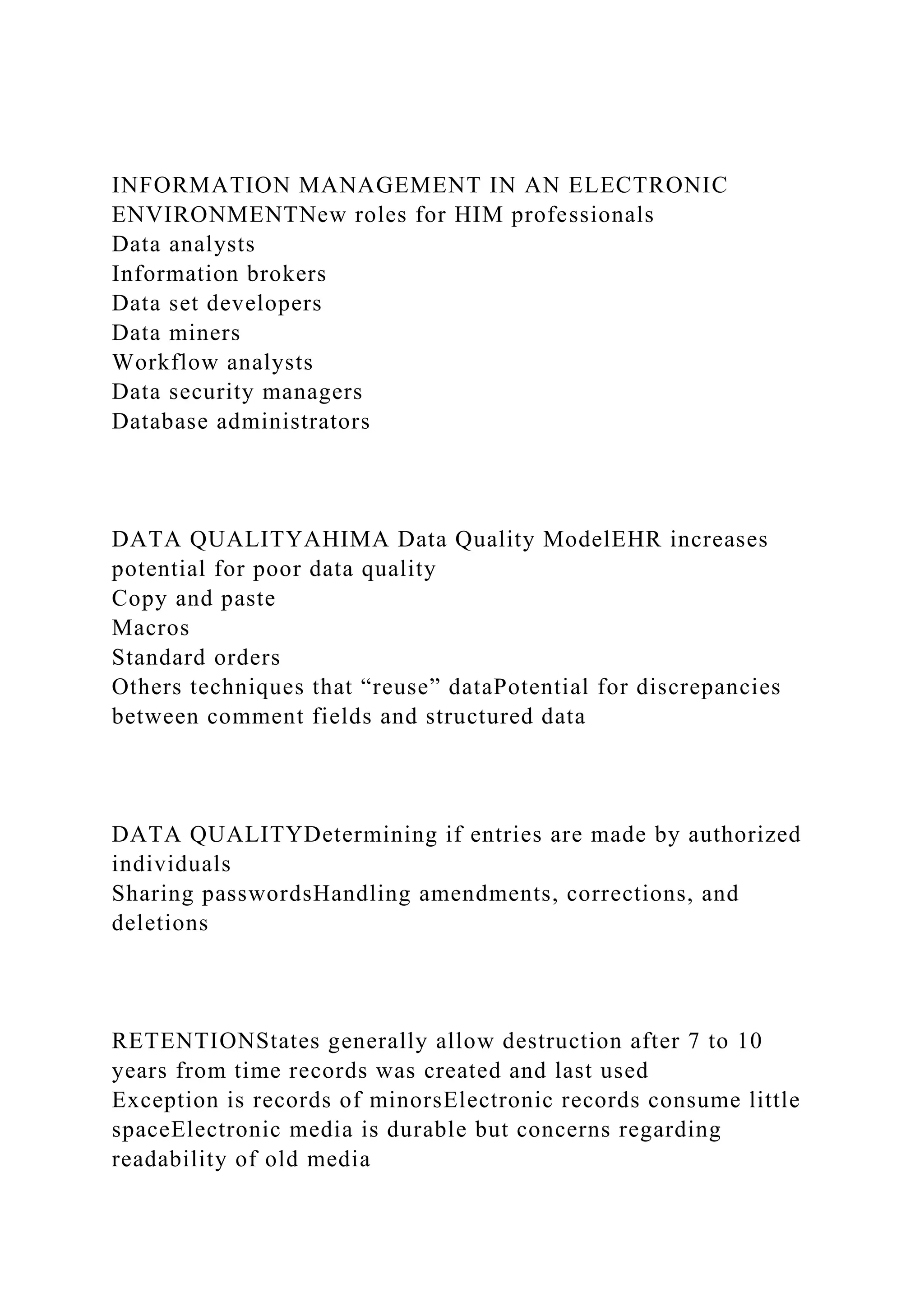INFORMATION MANAGEMENT IN AN ELECTRONIC
ENVIRONMENTNew roles for HIM professionals
Data analysts
Information brokers
Data set developers
Data miners
Workflow analysts
Data security managers
Database administrators
DATA QUALITYAHIMA Data Quality ModelEHR increases
potential for poor data quality
Copy and paste
Macros
Standard orders
Others techniques that “reuse” dataPotential for discrepancies
between comment fields and structured data
DATA QUALITYDetermining if entries are made by authorized
individuals
Sharing passwordsHandling amendments, corrections, and
deletions
RETENTIONStates generally allow destruction after 7 to 10
years from time records was created and last used
Exception is records of minorsElectronic records consume little
spaceElectronic media is durable but concerns regarding
readability of old media
 
