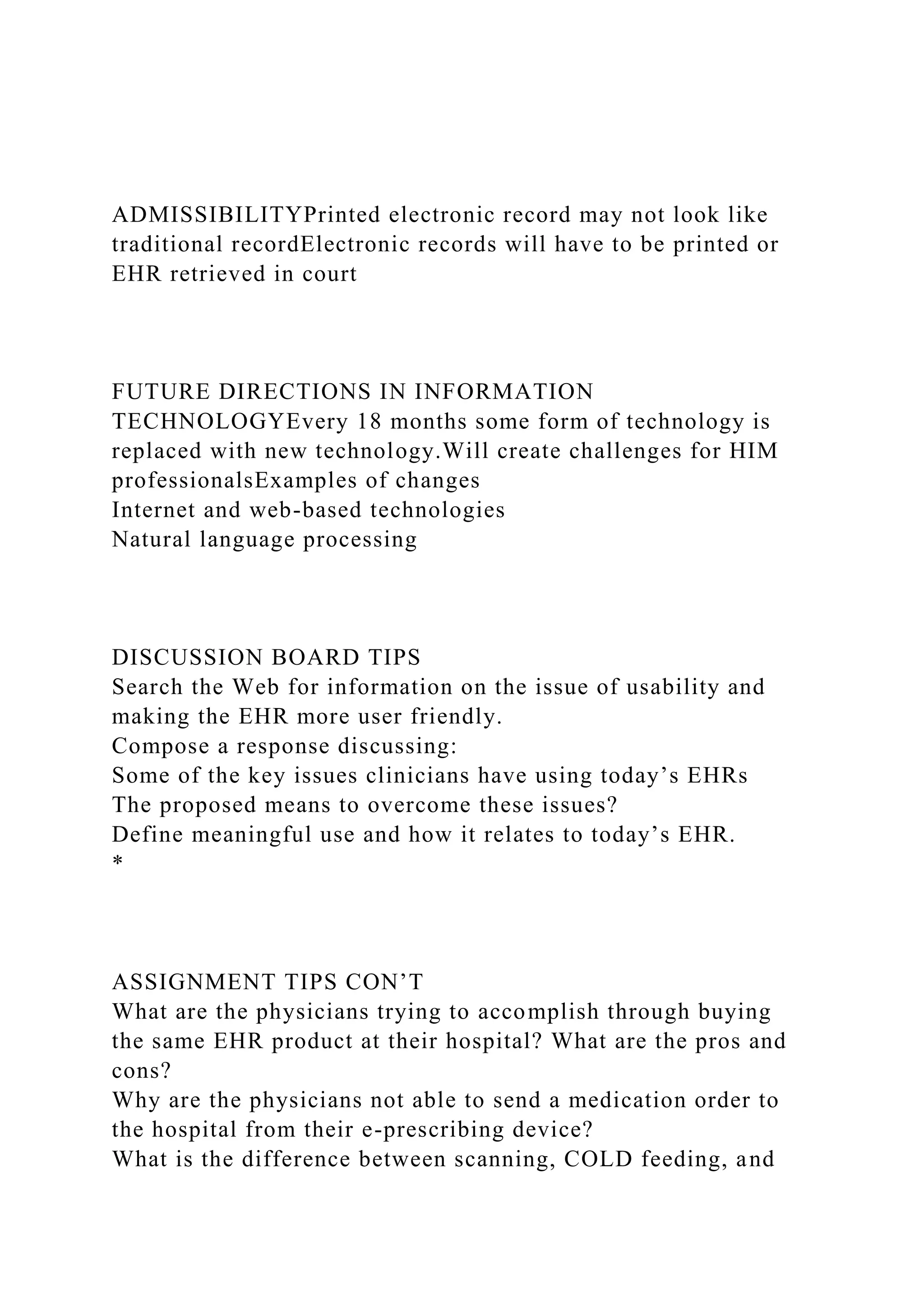 ADMISSIBILITYPrinted electronic record may not look like
traditional recordElectronic records will have to be printed or
EHR retrieved in court
FUTURE DIRECTIONS IN INFORMATION
TECHNOLOGYEvery 18 months some form of technology is
replaced with new technology.Will create challenges for HIM
professionalsExamples of changes
Internet and web-based technologies
Natural language processing
DISCUSSION BOARD TIPS
Search the Web for information on the issue of usability and
making the EHR more user friendly.
Compose a response discussing:
Some of the key issues clinicians have using today’s EHRs
The proposed means to overcome these issues?
Define meaningful use and how it relates to today’s EHR.
*
ASSIGNMENT TIPS CON’T
What are the physicians trying to accomplish through buying
the same EHR product at their hospital? What are the pros and
cons?
Why are the physicians not able to send a medication order to
the hospital from their e-prescribing device?
What is the difference between scanning, COLD feeding, and
 