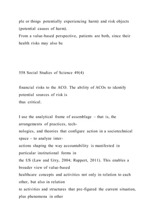 ple or things potentially experiencing harm) and risk objects
(potential causes of harm).
From a value-based perspective, patients are both, since their
health risks may also be
558 Social Studies of Science 49(4)
financial risks to the ACO. The ability of ACOs to identify
potential sources of risk is
thus critical.
I use the analytical frame of assemblage – that is, the
arrangements of practices, tech-
nologies, and theories that configure action in a sociotechnical
space – to analyze inter-
actions shaping the way accountability is manifested in
particular institutional forms in
the US (Law and Urry, 2004; Ruppert, 2011). This enables a
broader view of value-based
healthcare concepts and activities not only in relation to each
other, but also in relation
to activities and structures that pre-figured the current situation,
plus phenomena in other
 