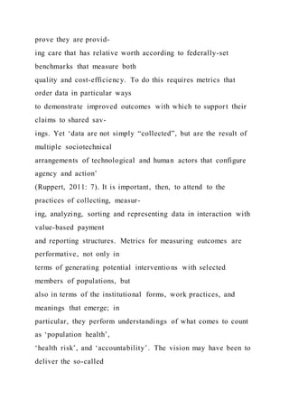 prove they are provid-
ing care that has relative worth according to federally-set
benchmarks that measure both
quality and cost-efficiency. To do this requires metrics that
order data in particular ways
to demonstrate improved outcomes with which to support their
claims to shared sav-
ings. Yet ‘data are not simply “collected”, but are the result of
multiple sociotechnical
arrangements of technological and human actors that configure
agency and action’
(Ruppert, 2011: 7). It is important, then, to attend to the
practices of collecting, measur-
ing, analyzing, sorting and representing data in interaction with
value-based payment
and reporting structures. Metrics for measuring outcomes are
performative, not only in
terms of generating potential interventio ns with selected
members of populations, but
also in terms of the institutional forms, work practices, and
meanings that emerge; in
particular, they perform understandings of what comes to count
as ‘population health’,
‘health risk’, and ‘accountability’. The vision may have been to
deliver the so-called
 