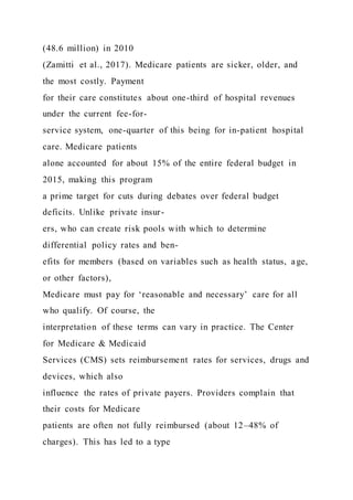 (48.6 million) in 2010
(Zamitti et al., 2017). Medicare patients are sicker, older, and
the most costly. Payment
for their care constitutes about one-third of hospital revenues
under the current fee-for-
service system, one-quarter of this being for in-patient hospital
care. Medicare patients
alone accounted for about 15% of the entire federal budget in
2015, making this program
a prime target for cuts during debates over federal budget
deficits. Unlike private insur-
ers, who can create risk pools with which to determine
differential policy rates and ben-
efits for members (based on variables such as health status, age,
or other factors),
Medicare must pay for ‘reasonable and necessary’ care for all
who qualify. Of course, the
interpretation of these terms can vary in practice. The Center
for Medicare & Medicaid
Services (CMS) sets reimbursement rates for services, drugs and
devices, which also
influence the rates of private payers. Providers complain that
their costs for Medicare
patients are often not fully reimbursed (about 12–48% of
charges). This has led to a type
 