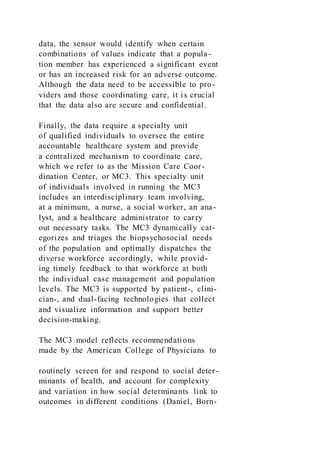 data, the sensor would identify when certain
combinations of values indicate that a popula-
tion member has experienced a significant event
or has an increased risk for an adverse outcome.
Although the data need to be accessible to pro-
viders and those coordinating care, it is crucial
that the data also are secure and confidential.
Finally, the data require a specialty unit
of qualified individuals to oversee the entire
accountable healthcare system and provide
a centralized mechanism to coordinate care,
which we refer to as the Mission Care Coor-
dination Center, or MC3. This specialty unit
of individuals involved in running the MC3
includes an interdisciplinary team involving,
at a minimum, a nurse, a social worker, an ana-
lyst, and a healthcare administrator to carry
out necessary tasks. The MC3 dynamically cat-
egorizes and triages the biopsychosocial needs
of the population and optimally dispatches the
diverse workforce accordingly, while provid-
ing timely feedback to that workforce at both
the individual case management and population
levels. The MC3 is supported by patient-, clini-
cian-, and dual-facing technologies that collect
and visualize information and support better
decision-making.
The MC3 model reflects recommendations
made by the American College of Physicians to
routinely screen for and respond to social deter-
minants of health, and account for complexity
and variation in how social determinants link to
outcomes in different conditions (Daniel, Born-
 