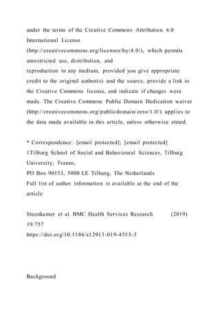 under the terms of the Creative Commons Attribution 4.0
International License
(http://creativecommons.org/licenses/by/4.0/), which permits
unrestricted use, distribution, and
reproduction in any medium, provided you give appropriate
credit to the original author(s) and the source, provide a link to
the Creative Commons license, and indicate if changes were
made. The Creative Commons Public Domain Dedication waiver
(http://creativecommons.org/publicdomain/zero/1.0/) appl ies to
the data made available in this article, unless otherwise stated.
* Correspondence: [email protected]; [email protected]
1Tilburg School of Social and Behavioural Sciences, Tilburg
University, Tranzo,
PO Box 90153, 5000 LE Tilburg, The Netherlands
Full list of author information is available at the end of the
article
Steenkamer et al. BMC Health Services Research (2019)
19:757
https://doi.org/10.1186/s12913-019-4513-3
Background
 