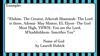 Example:
“Elohim- The Creator, Jehovah Shammah- The Lord
is there, Adonai- May Master, EL Elyon- The God
Most High, YHWH- You are the Lord,
M'kaddishkem- Sanctfies You”
- Name of God
by Laurell Hubick
 