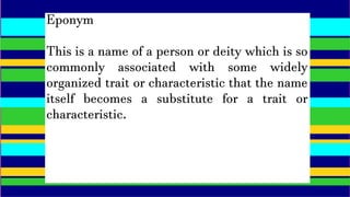Eponym
This is a name of a person or deity which is so
commonly associated with some widely
organized trait or characteristic that the name
itself becomes a substitute for a trait or
characteristic.
 