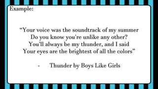 Example:
“Your voice was the soundtrack of my summer
Do you know you're unlike any other?
You'll always be my thunder, and I said
Your eyes are the brightest of all the colors”
- Thunder by Boys Like Girls
 