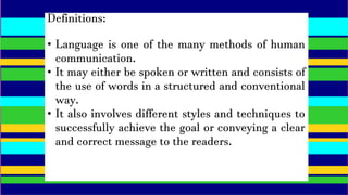 Definitions:
• Language is one of the many methods of human
communication.
• It may either be spoken or written and consists of
the use of words in a structured and conventional
way.
• It also involves different styles and techniques to
successfully achieve the goal or conveying a clear
and correct message to the readers.
 