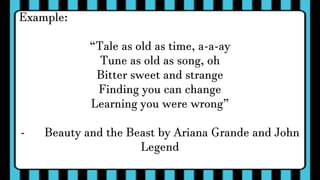 Example:
“Tale as old as time, a-a-ay
Tune as old as song, oh
Bitter sweet and strange
Finding you can change
Learning you were wrong”
- Beauty and the Beast by Ariana Grande and John
Legend
 