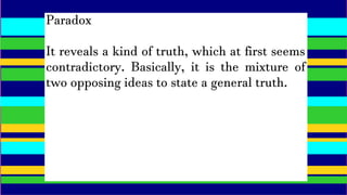 Paradox
It reveals a kind of truth, which at first seems
contradictory. Basically, it is the mixture of
two opposing ideas to state a general truth.
 