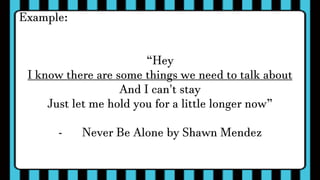Example:
“Hey
I know there are some things we need to talk about
And I can't stay
Just let me hold you for a little longer now”
- Never Be Alone by Shawn Mendez
 