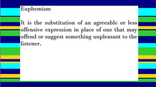 Euphemism
It is the substitution of an agreeable or less
offensive expression in place of one that may
offend or suggest something unpleasant to the
listener.
 