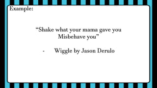 Example:
“Shake what your mama gave you
Misbehave you”
- Wiggle by Jason Derulo
 