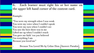 6. Each learner must right his or her name on
the upper left hand corner of the content card.
Example:
“You were my strength when I was weak
You were my voice when I couldn't speak
You were my eyes when I couldn't see
You saw the best there was in me
Lifted me up when I couldn't reach
You gave me faith 'coz you believed
I'm everything I am
Because you loved me”
- Because You Loved Me by Celine Dion (Answer: Paradox)
 