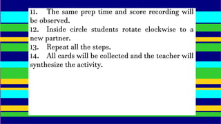 11. The same prep time and score recording will
be observed.
12. Inside circle students rotate clockwise to a
new partner.
13. Repeat all the steps.
14. All cards will be collected and the teacher will
synthesize the activity.
 