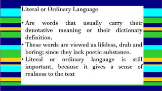 Literal or Ordinary Language
• Are words that usually carry their
denotative meaning or their dictionary
definition.
• These words are viewed as lifeless, drab and
boring; since they lack poetic substance.
• Literal or ordinary language is still
important, because it gives a sense of
realness to the text
 