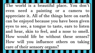 The world is a beautiful place. You don’t
even need a painting or a camera to
appreciate it. All of the things here on earth
can be enjoyed because you have been given
eyes to see, a tongue to taste, ears to listen
and hear, skin to feel, and a nose to smell.
How would life be without these senses?
How will you influence others on taking
care of their sensory organs?
 