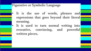 Figurative or Symbolic Language
• It is the use of words, phrases and
expressions that goes beyond their literal
meaning.
• It is used to turn normal writing into
evocative, convincing, and powerful
written pieces.
 