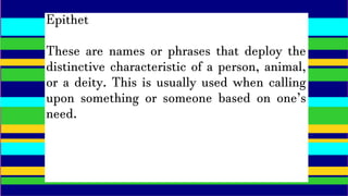 Epithet
These are names or phrases that deploy the
distinctive characteristic of a person, animal,
or a deity. This is usually used when calling
upon something or someone based on one’s
need.
 