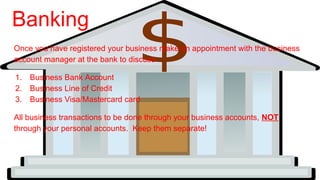 Banking
Once you have registered your business make an appointment with the business
account manager at the bank to discuss
1. Business Bank Account
2. Business Line of Credit
3. Business Visa/Mastercard card
All business transactions to be done through your business accounts, NOT
through your personal accounts. Keep them separate!
 